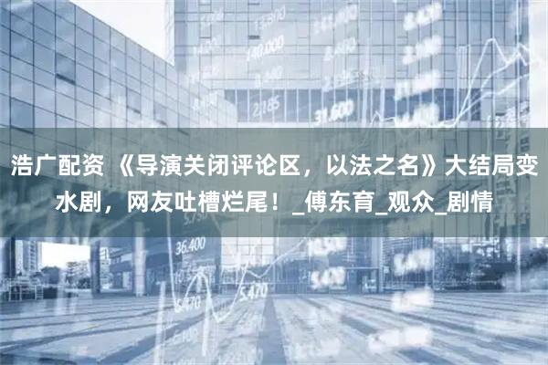 浩广配资 《导演关闭评论区，以法之名》大结局变水剧，网友吐槽烂尾！_傅东育_观众_剧情