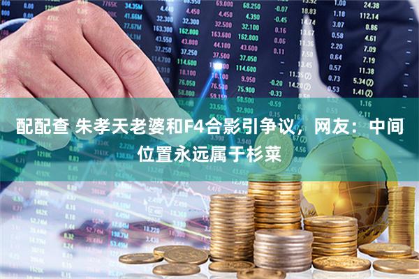 配配查 朱孝天老婆和F4合影引争议，网友：中间位置永远属于杉菜