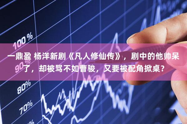 一鼎盈 杨洋新剧《凡人修仙传》，剧中的他帅呆了，却被骂不如曹骏，又要被配角掀桌？