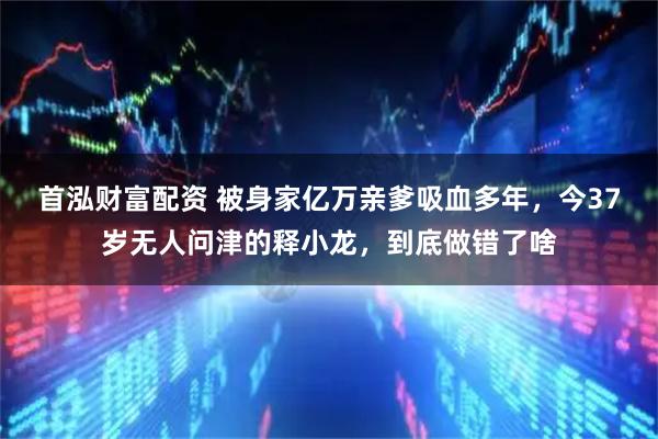 首泓财富配资 被身家亿万亲爹吸血多年，今37岁无人问津的释小龙，到底做错了啥