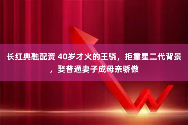 长红典融配资 40岁才火的王骁，拒靠星二代背景，娶普通妻子成母亲骄傲