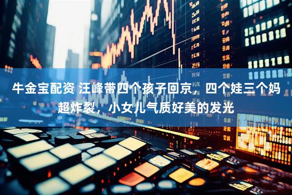 牛金宝配资 汪峰带四个孩子回京，四个娃三个妈超炸裂，小女儿气质好美的发光