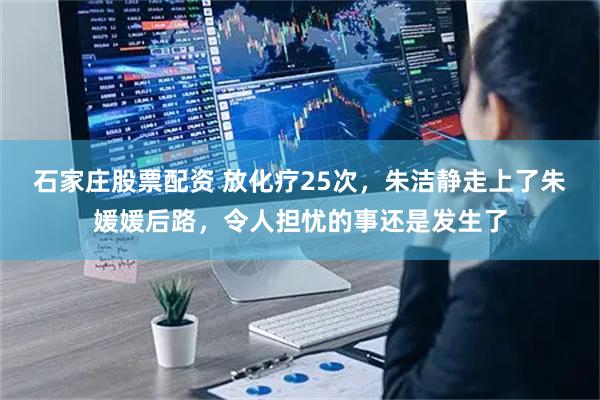石家庄股票配资 放化疗25次，朱洁静走上了朱媛媛后路，令人担忧的事还是发生了