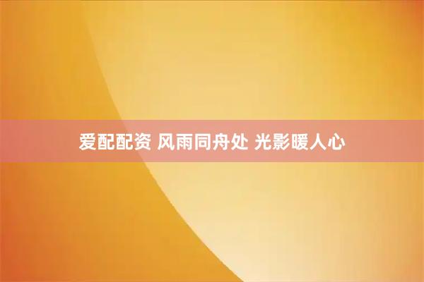 爱配配资 风雨同舟处 光影暖人心