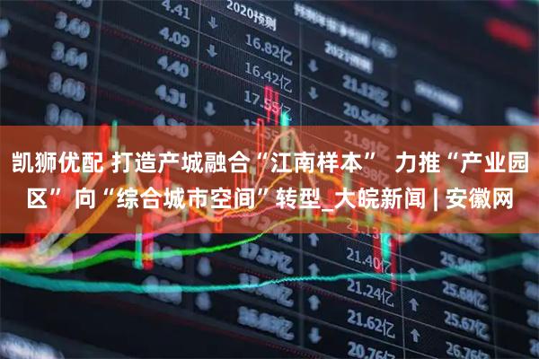凯狮优配 打造产城融合“江南样本”  力推“产业园区” 向“综合城市空间”转型_大皖新闻 | 安徽网
