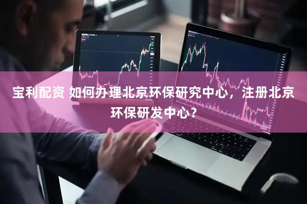 宝利配资 如何办理北京环保研究中心，注册北京环保研发中心？