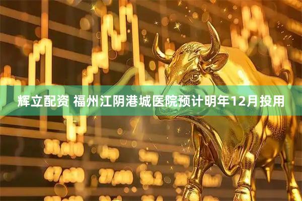辉立配资 福州江阴港城医院预计明年12月投用