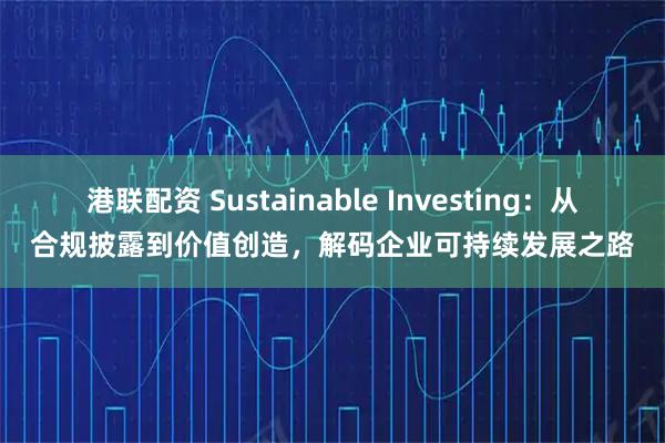 港联配资 Sustainable Investing：从合规披露到价值创造，解码企业可持续发展之路