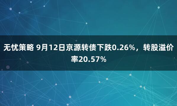 无忧策略 9月12日京源转债下跌0.26%，转股溢价率20.57%