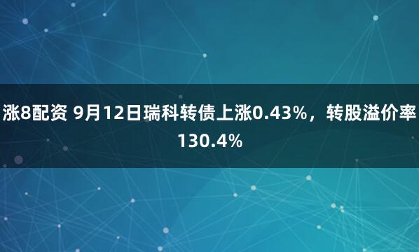 涨8配资 9月12日瑞科转债上涨0.43%，转股溢价率130.4%