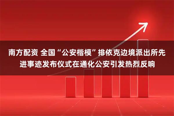 南方配资 全国“公安楷模”排依克边境派出所先进事迹发布仪式在通化公安引发热烈反响