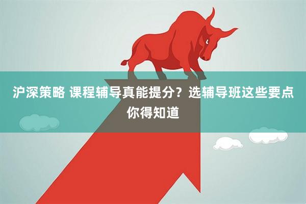 沪深策略 课程辅导真能提分？选辅导班这些要点你得知道