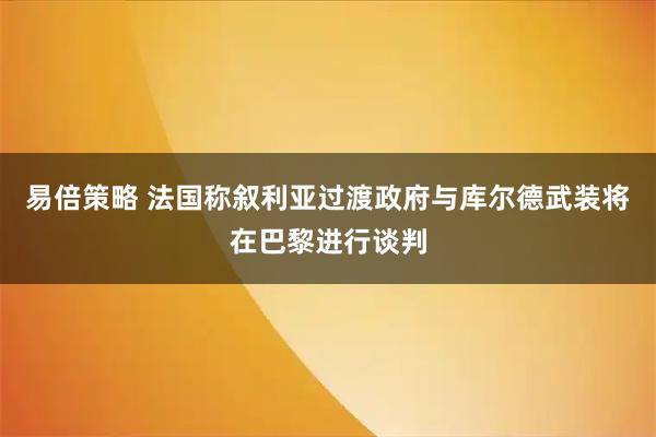 易倍策略 法国称叙利亚过渡政府与库尔德武装将在巴黎进行谈判