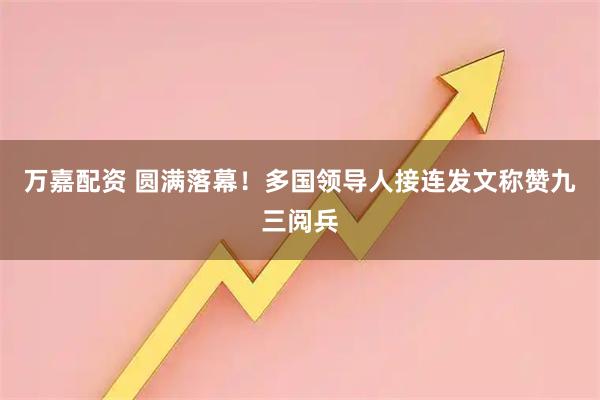 万嘉配资 圆满落幕！多国领导人接连发文称赞九三阅兵