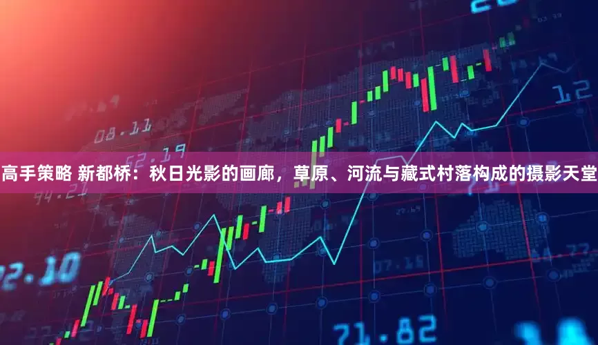 高手策略 新都桥：秋日光影的画廊，草原、河流与藏式村落构成的摄影天堂