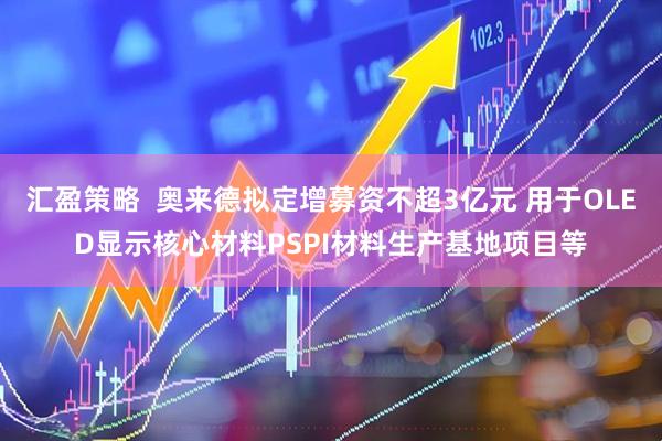 汇盈策略  奥来德拟定增募资不超3亿元 用于OLED显示核心材料PSPI材料生产基地项目等
